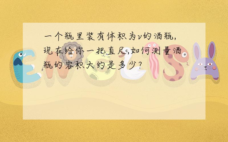 一个瓶里装有体积为v的酒瓶,现在给你一把直尺,如何测量酒瓶的容积大约是多少?