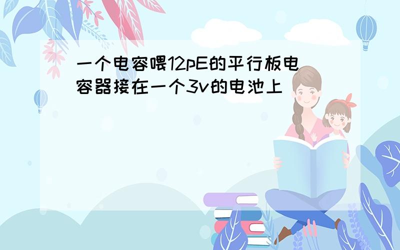 一个电容喂12pE的平行板电容器接在一个3v的电池上