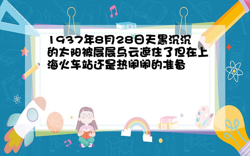 1937年8月28日天黑沉沉的太阳被层层乌云遮住了但在上海火车站还是热闹闹的准备