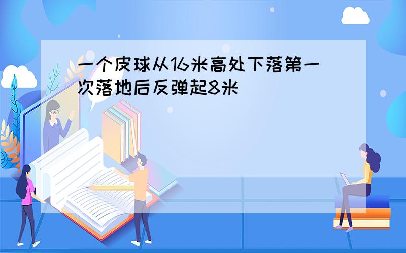 一个皮球从16米高处下落第一次落地后反弹起8米