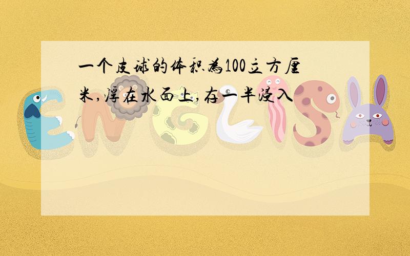 一个皮球的体积为100立方厘米,浮在水面上,存一半浸入