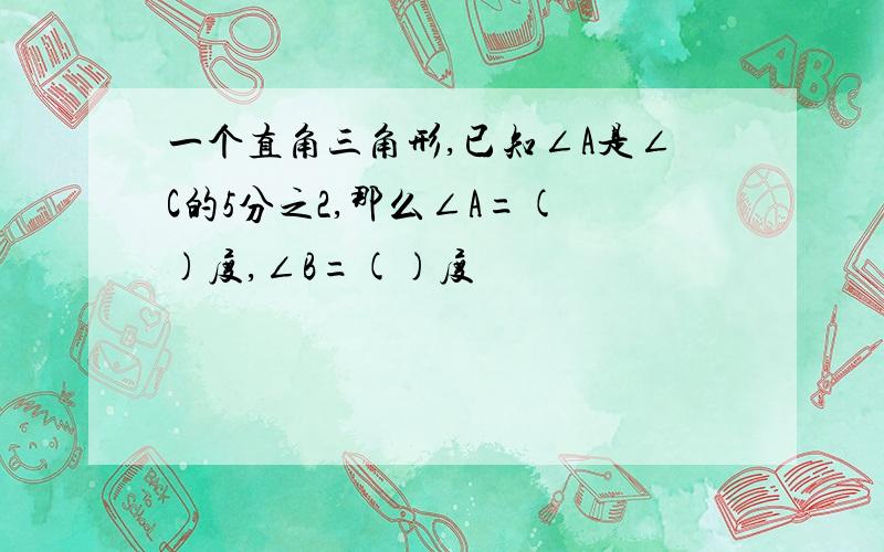 一个直角三角形,已知∠A是∠C的5分之2,那么∠A=( )度,∠B=()度