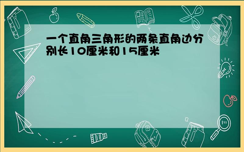 一个直角三角形的两条直角边分别长10厘米和15厘米