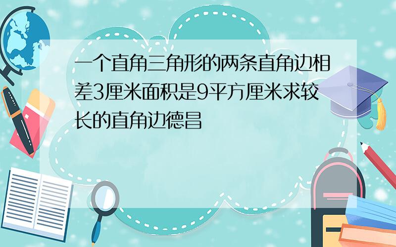 一个直角三角形的两条直角边相差3厘米面积是9平方厘米求较长的直角边德昌