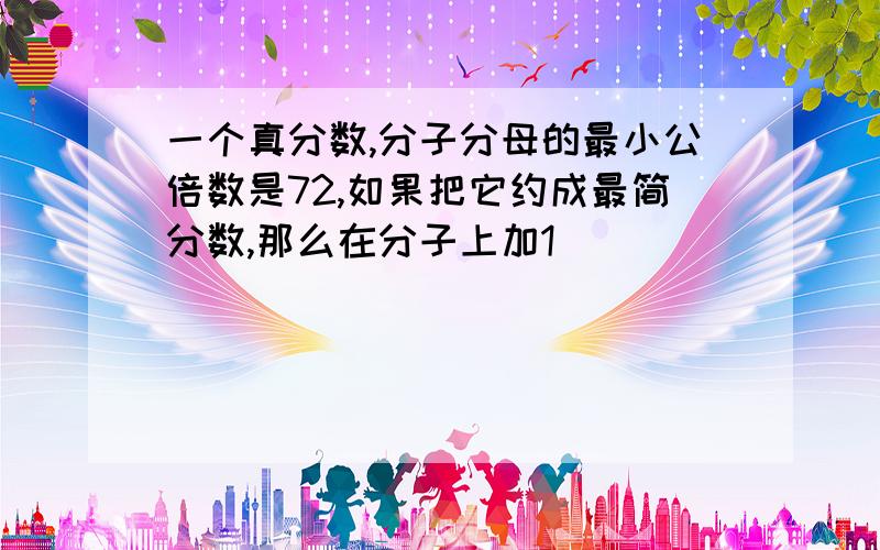 一个真分数,分子分母的最小公倍数是72,如果把它约成最简分数,那么在分子上加1