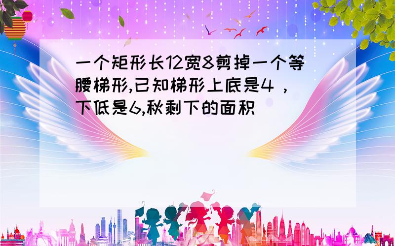 一个矩形长12宽8剪掉一个等腰梯形,已知梯形上底是4 ,下低是6,秋剩下的面积