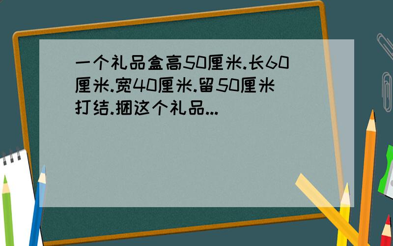 一个礼品盒高50厘米.长60厘米.宽40厘米.留50厘米打结.捆这个礼品...