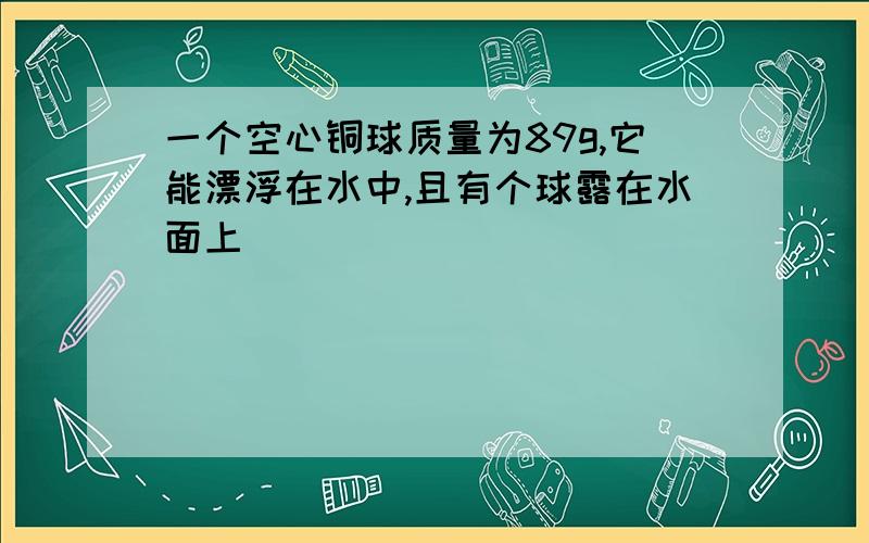 一个空心铜球质量为89g,它能漂浮在水中,且有个球露在水面上