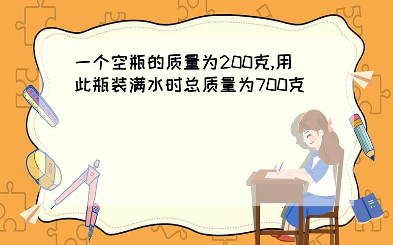 一个空瓶的质量为200克,用此瓶装满水时总质量为700克