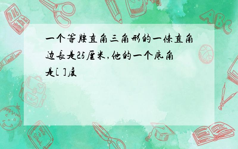 一个等腰直角三角形的一条直角边长是25厘米,他的一个底角是[ ]度