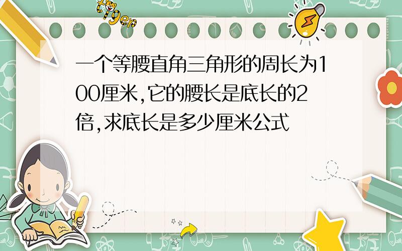 一个等腰直角三角形的周长为100厘米,它的腰长是底长的2倍,求底长是多少厘米公式