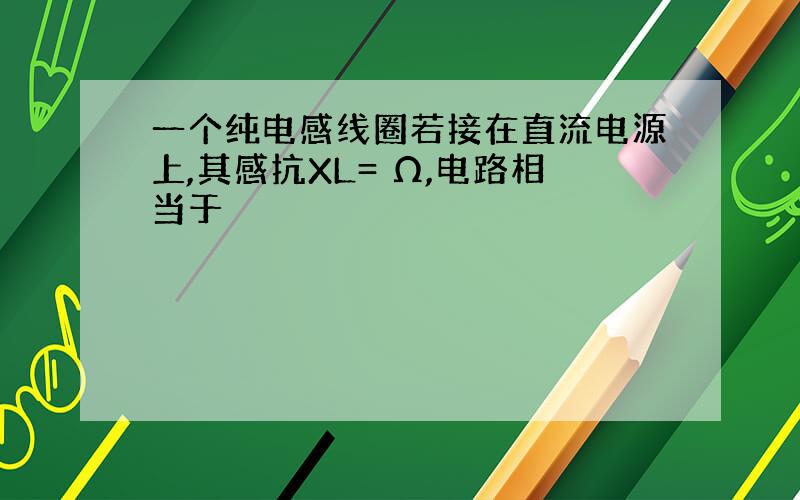 一个纯电感线圈若接在直流电源上,其感抗XL= Ω,电路相当于