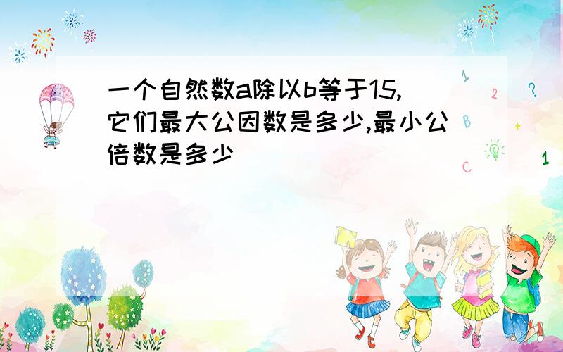 一个自然数a除以b等于15,它们最大公因数是多少,最小公倍数是多少