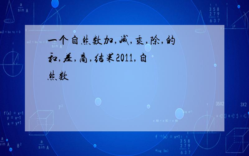 一个自然数加,减,乘,除,的和,差,商,结果2011,自然数