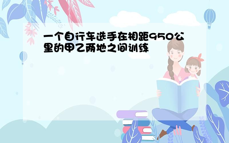 一个自行车选手在相距950公里的甲乙两地之间训练