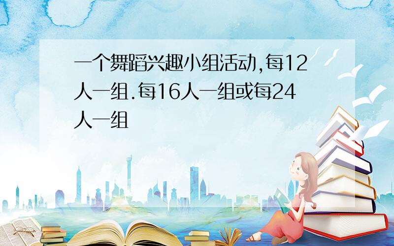 一个舞蹈兴趣小组活动,每12人一组.每16人一组或每24人一组