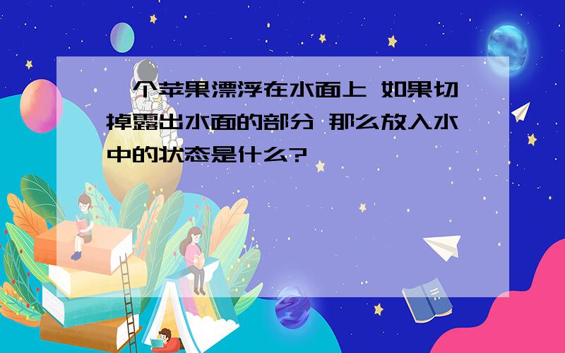 一个苹果漂浮在水面上 如果切掉露出水面的部分 那么放入水中的状态是什么?