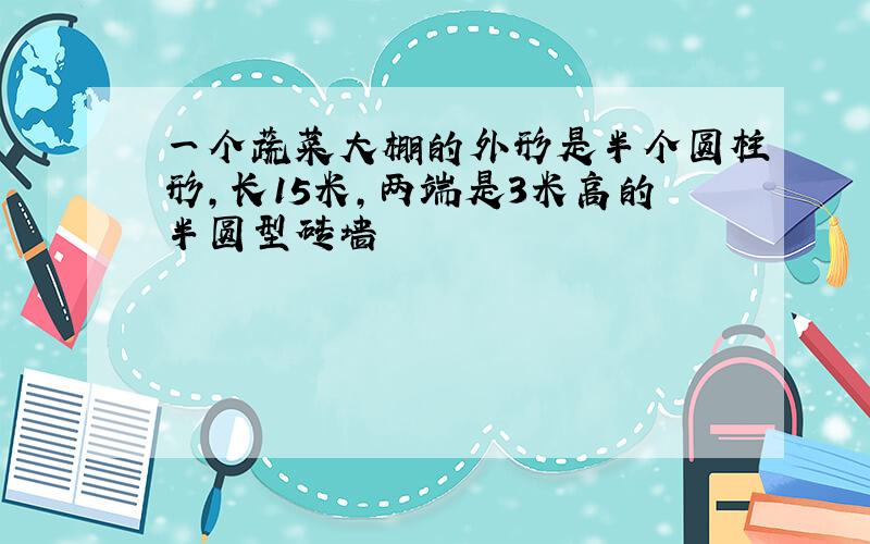 一个蔬菜大棚的外形是半个圆柱形,长15米,两端是3米高的半圆型砖墙