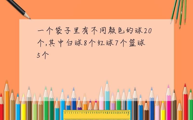 一个袋子里有不同颜色的球20个,其中白球8个红球7个篮球5个