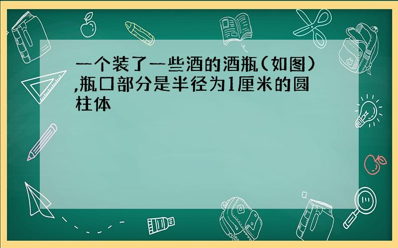 一个装了一些酒的酒瓶(如图),瓶口部分是半径为1厘米的圆柱体