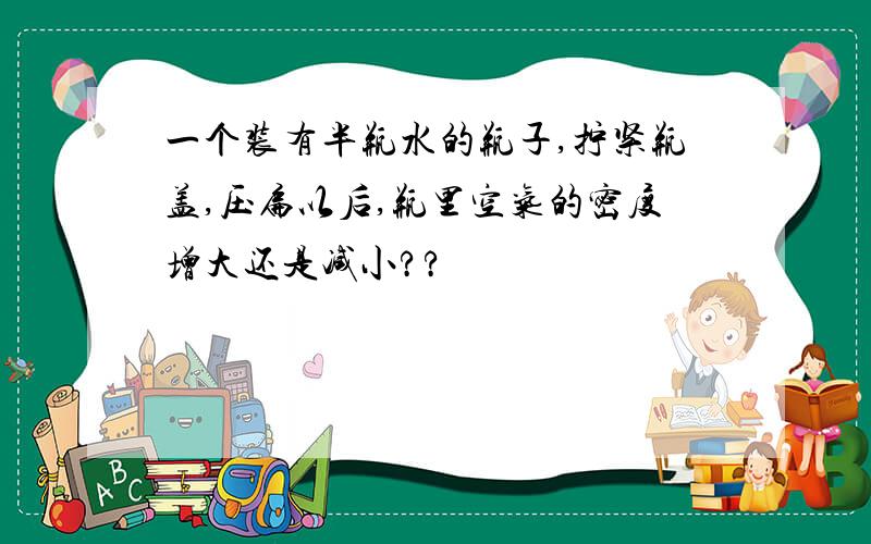 一个装有半瓶水的瓶子,拧紧瓶盖,压扁以后,瓶里空气的密度增大还是减小??