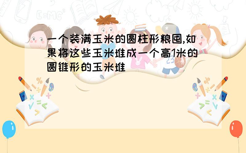 一个装满玉米的圆柱形粮囤,如果将这些玉米堆成一个高1米的圆锥形的玉米堆