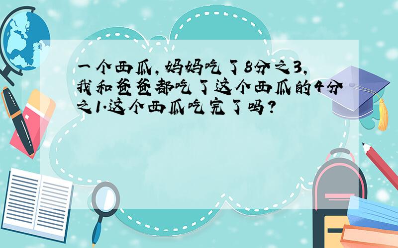 一个西瓜,妈妈吃了8分之3,我和爸爸都吃了这个西瓜的4分之1.这个西瓜吃完了吗?