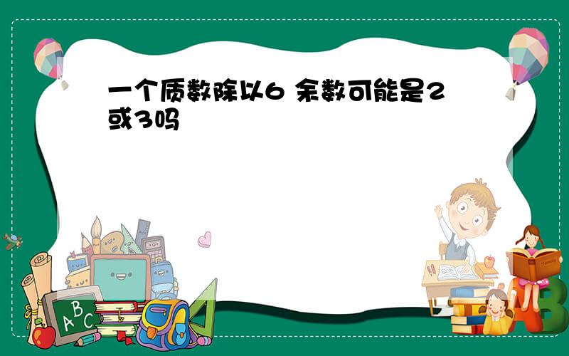 一个质数除以6 余数可能是2或3吗