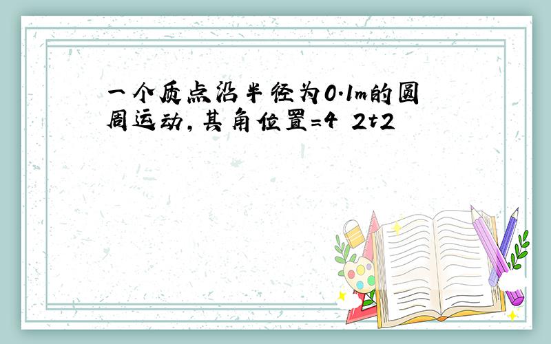 一个质点沿半径为0.1m的圆周运动,其角位置=4 2t2