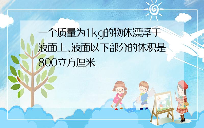 一个质量为1kg的物体漂浮于液面上,液面以下部分的体积是800立方厘米