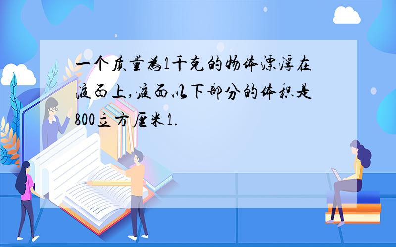 一个质量为1千克的物体漂浮在液面上,液面以下部分的体积是800立方厘米1.