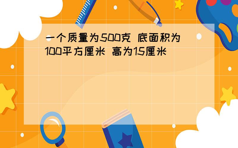 一个质量为500克 底面积为100平方厘米 高为15厘米