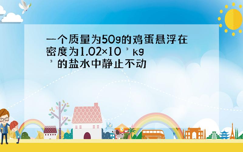 一个质量为50g的鸡蛋悬浮在密度为1.02×10³kg ³的盐水中静止不动