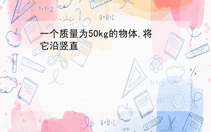 一个质量为50kg的物体,将它沿竖直