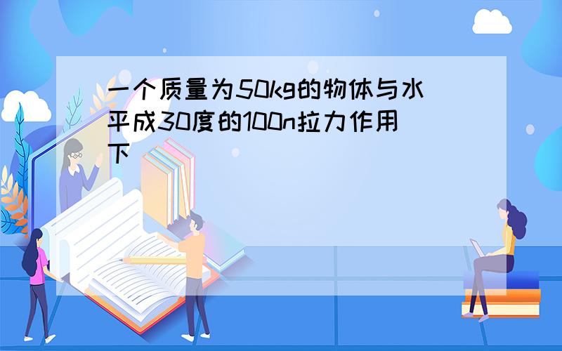 一个质量为50kg的物体与水平成30度的100n拉力作用下