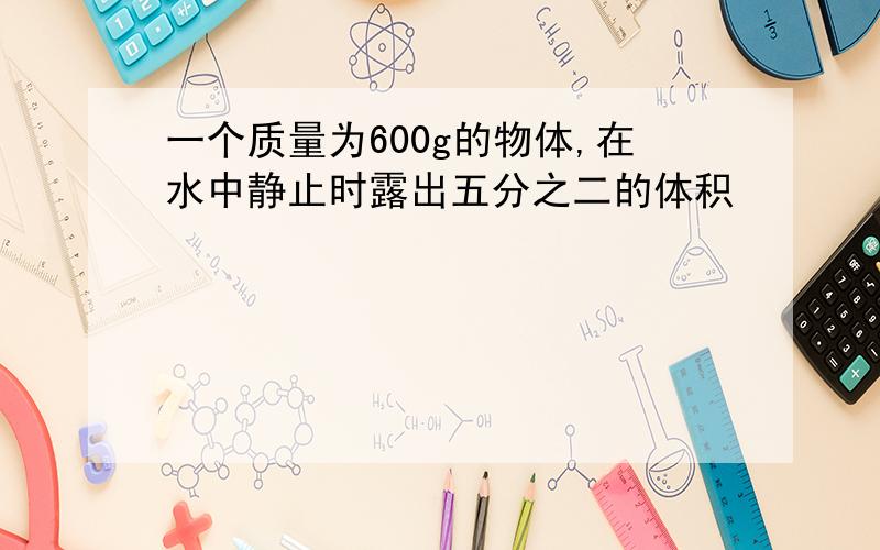 一个质量为600g的物体,在水中静止时露出五分之二的体积