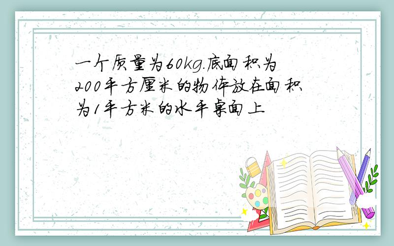 一个质量为60kg.底面积为200平方厘米的物体放在面积为1平方米的水平桌面上