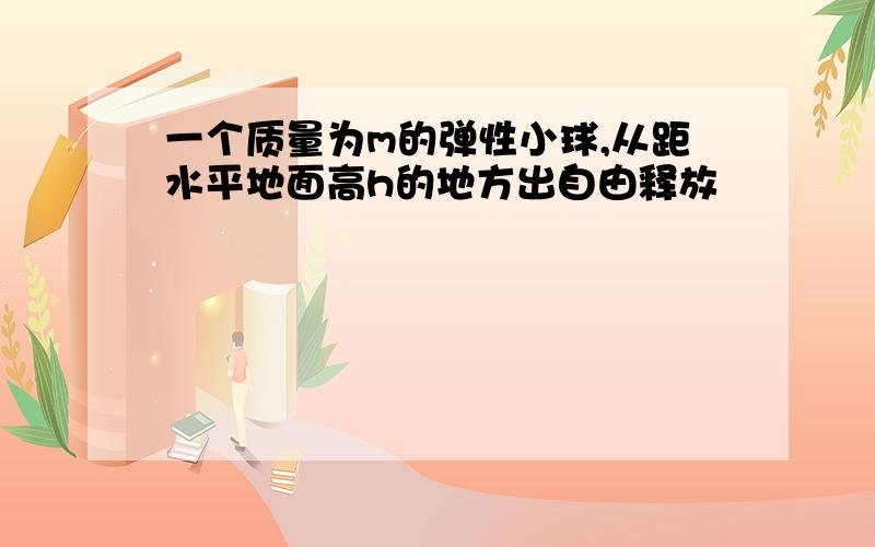 一个质量为m的弹性小球,从距水平地面高h的地方出自由释放