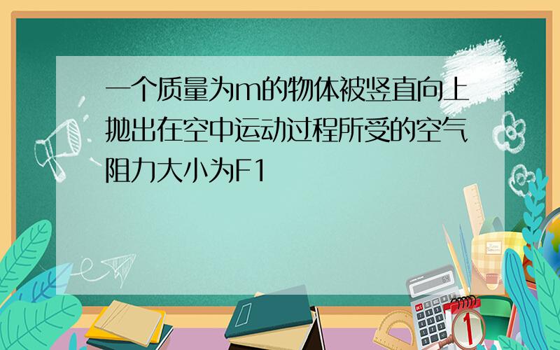 一个质量为m的物体被竖直向上抛出在空中运动过程所受的空气阻力大小为F1