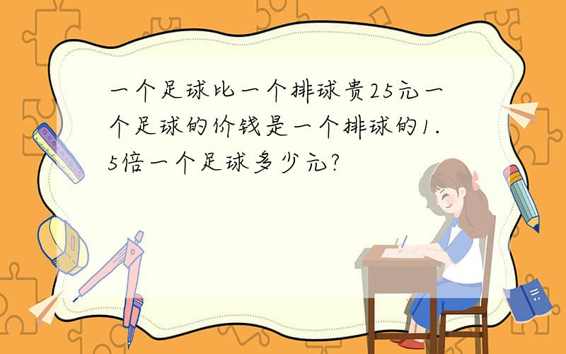 一个足球比一个排球贵25元一个足球的价钱是一个排球的1.5倍一个足球多少元?