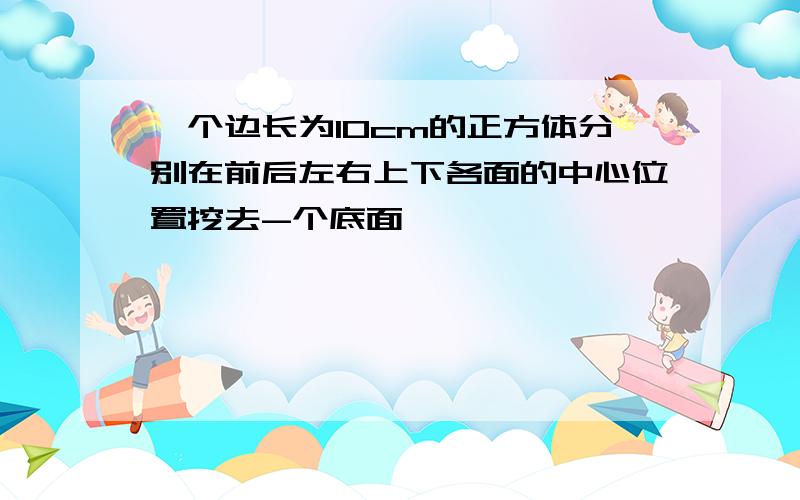 一个边长为10cm的正方体分别在前后左右上下各面的中心位置挖去-个底面