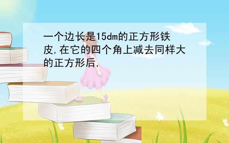 一个边长是15dm的正方形铁皮,在它的四个角上减去同样大的正方形后,