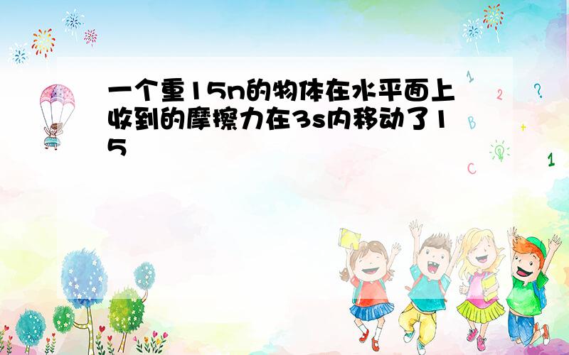 一个重15n的物体在水平面上收到的摩擦力在3s内移动了15