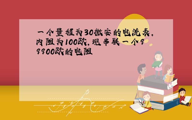 一个量程为30微安的电流表,内阻为100欧,现串联一个99900欧的电阻