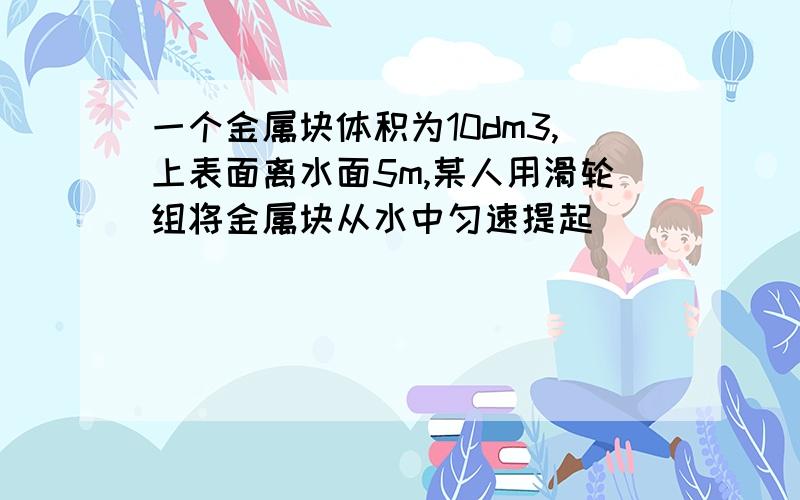 一个金属块体积为10dm3,上表面离水面5m,某人用滑轮组将金属块从水中匀速提起