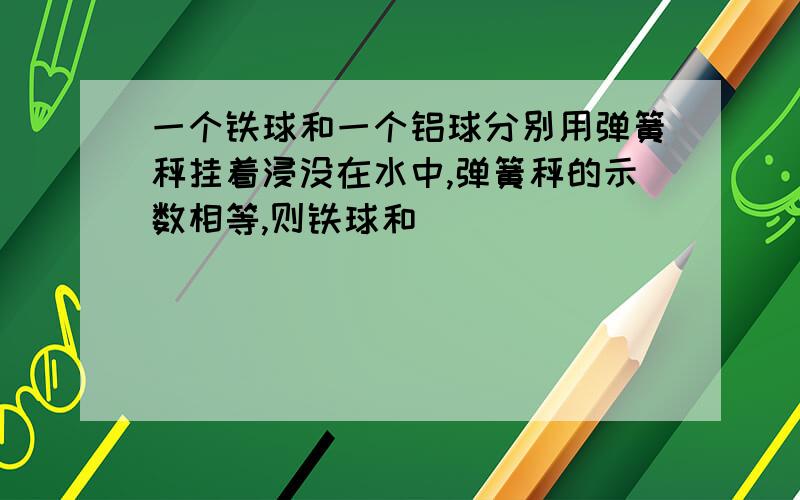 一个铁球和一个铝球分别用弹簧秤挂着浸没在水中,弹簧秤的示数相等,则铁球和