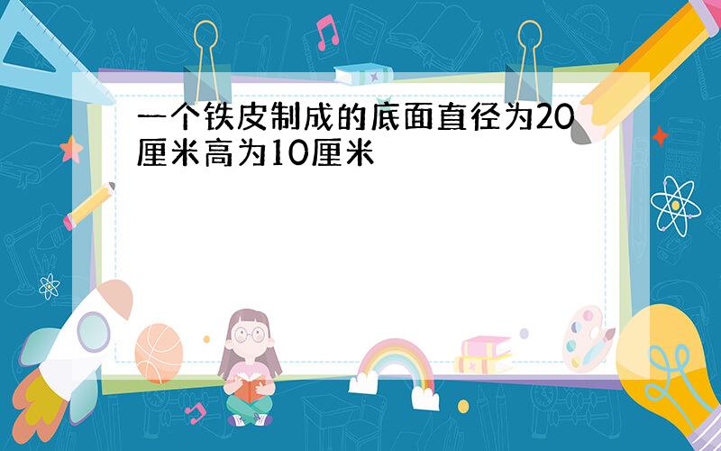 一个铁皮制成的底面直径为20厘米高为10厘米