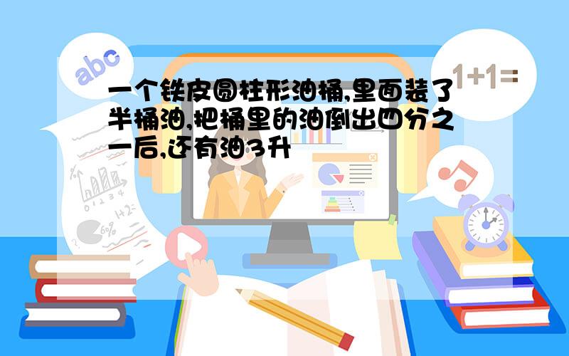 一个铁皮圆柱形油桶,里面装了半桶油,把桶里的油倒出四分之一后,还有油3升