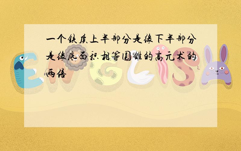 一个铁质上半部分是缘下半部分是缘底面积相等圆锥的高元术的两倍