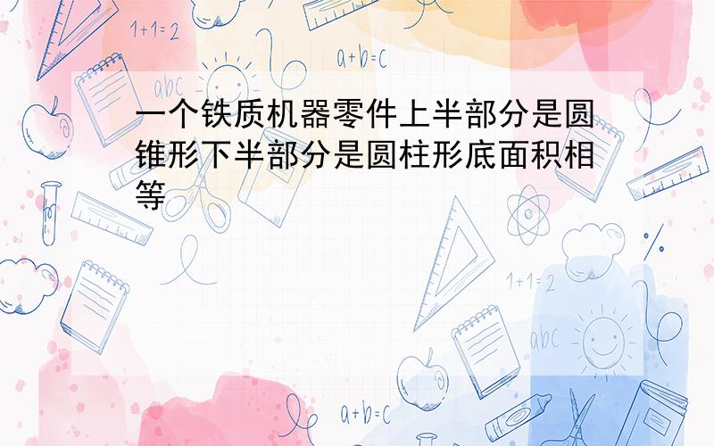 一个铁质机器零件上半部分是圆锥形下半部分是圆柱形底面积相等